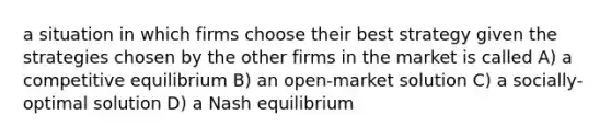 a situation in which firms choose their best strategy given the strategies chosen by the other firms in the market is called A) a competitive equilibrium B) an open-market solution C) a socially-optimal solution D) a Nash equilibrium