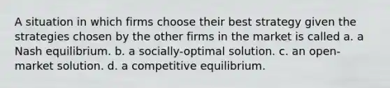 A situation in which firms choose their best strategy given the strategies chosen by the other firms in the market is called a. a Nash equilibrium. b. a socially-optimal solution. c. an open-market solution. d. a competitive equilibrium.