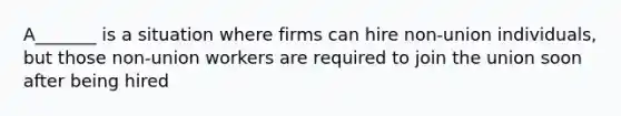 A_______ is a situation where firms can hire non-union individuals, but those non-union workers are required to join the union soon after being hired