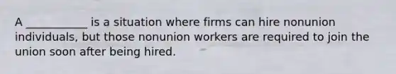 A ___________ is a situation where firms can hire nonunion individuals, but those nonunion workers are required to join the union soon after being hired.