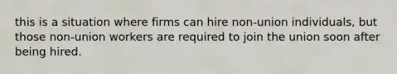 this is a situation where firms can hire non-union individuals, but those non-union workers are required to join the union soon after being hired.