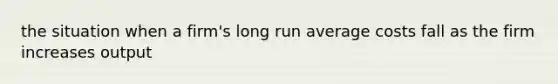 the situation when a firm's long run average costs fall as the firm increases output