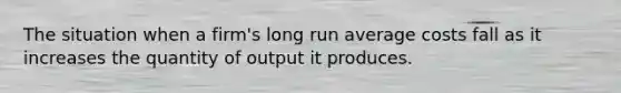 The situation when a firm's long run average costs fall as it increases the quantity of output it produces.