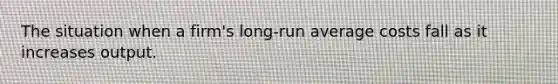 The situation when a​ firm's long-run average costs fall as it increases output.