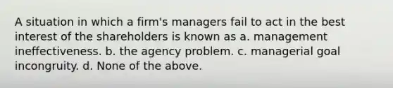 A situation in which a firm's managers fail to act in the best interest of the shareholders is known as a. management ineffectiveness. b. the agency problem. c. managerial goal incongruity. d. None of the above.