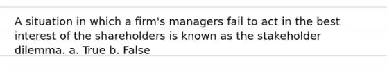 A situation in which a firm's managers fail to act in the best interest of the shareholders is known as the stakeholder dilemma. a. True b. False