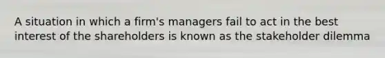 A situation in which a firm's managers fail to act in the best interest of the shareholders is known as the stakeholder dilemma