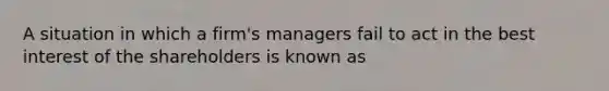 A situation in which a firm's managers fail to act in the best interest of the shareholders is known as