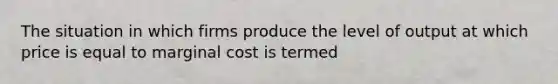 The situation in which firms produce the level of output at which price is equal to marginal cost is termed