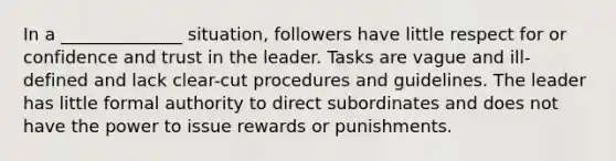 In a ______________ situation, followers have little respect for or confidence and trust in the leader. Tasks are vague and ill-defined and lack clear-cut procedures and guidelines. The leader has little formal authority to direct subordinates and does not have the power to issue rewards or punishments.