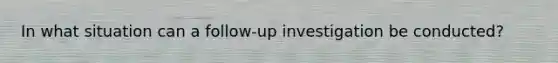 In what situation can a follow-up investigation be conducted?