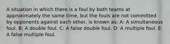 A situation in which there is a foul by both teams at approximately the same time, but the fouls are not committed by opponents against each other, is known as: A: A simultaneous foul. B: A double foul. C: A false double foul. D: A multiple foul. E: A false multiple foul.