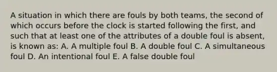 A situation in which there are fouls by both teams, the second of which occurs before the clock is started following the first, and such that at least one of the attributes of a double foul is absent, is known as: A. A multiple foul B. A double foul C. A simultaneous foul D. An intentional foul E. A false double foul