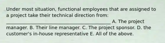 Under most situation, functional employees that are assigned to a project take their technical direction from: _____________________________________________ A. The project manager. B. Their line manager. C. The project sponsor. D. the customer's in-house representative E. All of the above.