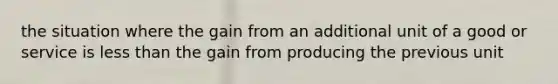 the situation where the gain from an additional unit of a good or service is less than the gain from producing the previous unit