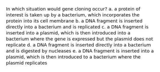 In which situation would gene cloning occur?​ a. ​a protein of interest is taken up by a bacterium, which incorporates the protein into its cell membrane b. ​a DNA fragment is inserted directly into a bacterium and is replicated c. ​a DNA fragment is inserted into a plasmid, which is then introduced into a bacterium where the gene is expressed but the plasmid does not replicate d. ​a DNA fragment is inserted directly into a bacterium and is digested by nucleases e. ​a DNA fragment is inserted into a plasmid, which is then introduced to a bacterium where the plasmid replicates