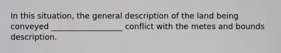 In this situation, the general description of the land being conveyed __________________ conflict with the metes and bounds description.