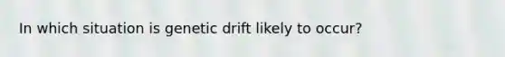 In which situation is genetic drift likely to occur?