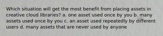 Which situation will get the most benefit from placing assets in creative cloud libraries? a. one asset used once by you b. many assets used once by you c. an asset used repeatedly by different users d. many assets that are never used by anyone