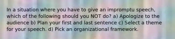 In a situation where you have to give an impromptu speech, which of the following should you NOT do? a) Apologize to the audience b) Plan your first and last sentence c) Select a theme for your speech. d) Pick an organizational framework.