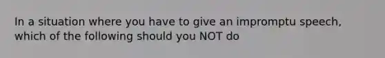 In a situation where you have to give an impromptu speech, which of the following should you NOT do