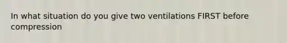 In what situation do you give two ventilations FIRST before compression