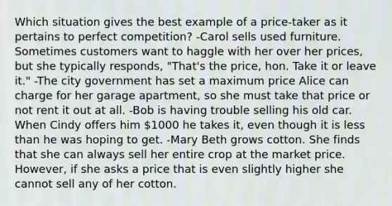 Which situation gives the best example of a price‑taker as it pertains to perfect competition? -Carol sells used furniture. Sometimes customers want to haggle with her over her prices, but she typically responds, "That's the price, hon. Take it or leave it." -The city government has set a maximum price Alice can charge for her garage apartment, so she must take that price or not rent it out at all. -Bob is having trouble selling his old car. When Cindy offers him 1000 he takes it, even though it is less than he was hoping to get. -Mary Beth grows cotton. She finds that she can always sell her entire crop at the market price. However, if she asks a price that is even slightly higher she cannot sell any of her cotton.