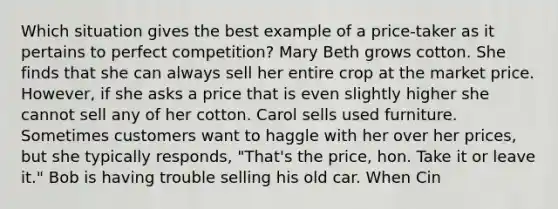 Which situation gives the best example of a price‑taker as it pertains to perfect competition? Mary Beth grows cotton. She finds that she can always sell her entire crop at the market price. However, if she asks a price that is even slightly higher she cannot sell any of her cotton. Carol sells used furniture. Sometimes customers want to haggle with her over her prices, but she typically responds, "That's the price, hon. Take it or leave it." Bob is having trouble selling his old car. When Cin