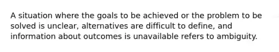 A situation where the goals to be achieved or the problem to be solved is unclear, alternatives are difficult to define, and information about outcomes is unavailable refers to ambiguity.