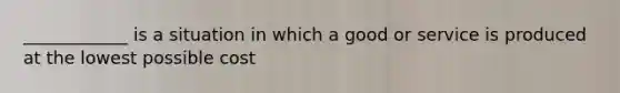 ____________ is a situation in which a good or service is produced at the lowest possible cost