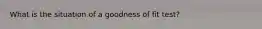What is the situation of a goodness of fit test?