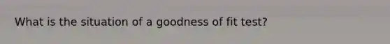 What is the situation of a goodness of fit test?