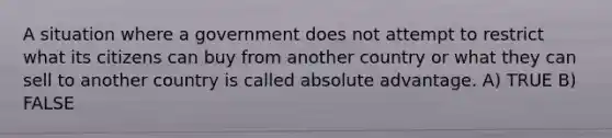 A situation where a government does not attempt to restrict what its citizens can buy from another country or what they can sell to another country is called absolute advantage. A) TRUE B) FALSE