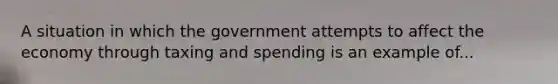 A situation in which the government attempts to affect the economy through taxing and spending is an example of...