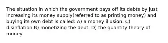 The situation in which the government pays off its debts by just increasing its money supply(referred to as printing money) and buying its own debt is called: A) a money illusion. C) disinflation.B) monetizing the debt. D) the quantity theory of money