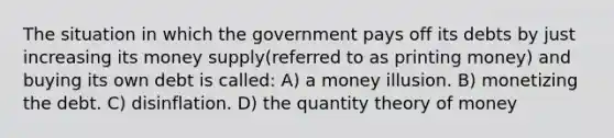 The situation in which the government pays off its debts by just increasing its money supply(referred to as printing money) and buying its own debt is called: A) a money illusion. B) monetizing the debt. C) disinflation. D) the quantity theory of money