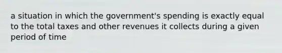 a situation in which the government's spending is exactly equal to the total taxes and other revenues it collects during a given period of time