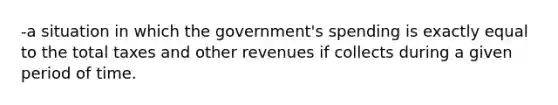 -a situation in which the government's spending is exactly equal to the total taxes and other revenues if collects during a given period of time.