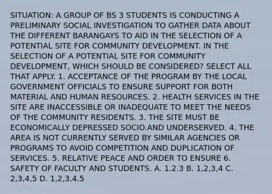 SITUATION: A GROUP OF BS 3 STUDENTS IS CONDUCTING A PRELIMINARY SOCIAL INVESTIGATION TO GATHER DATA ABOUT THE DIFFERENT BARANGAYS TO AID IN THE SELECTION OF A POTENTIAL SITE FOR COMMUNITY DEVELOPMENT. IN THE SELECTION OF A POTENTIAL SITE FOR COMMUNITY DEVELOPMENT, WHICH SHOULD BE CONSIDERED? SELECT ALL THAT APPLY. 1. ACCEPTANCE OF THE PROGRAM BY THE LOCAL GOVERNMENT OFFICIALS TO ENSURE SUPPORT FOR BOTH MATERIAL AND HUMAN RESOURCES. 2. HEALTH SERVICES IN THE SITE ARE INACCESSIBLE OR INADEQUATE TO MEET THE NEEDS OF THE COMMUNITY RESIDENTS. 3. THE SITE MUST BE ECONOMICALLY DEPRESSED SOCIO.AND UNDERSERVED. 4. THE AREA IS NOT CURRENTLY SERVED BY SIMILAR AGENCIES OR PROGRAMS TO AVOID COMPETITION AND DUPLICATION OF SERVICES. 5. RELATIVE PEACE AND ORDER TO ENSURE 6. SAFETY OF FACULTY AND STUDENTS. A. 1.2.3 B. 1,2,3,4 C. 2,3,4,5 D. 1,2,3,4.5