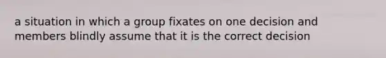 a situation in which a group fixates on one decision and members blindly assume that it is the correct decision