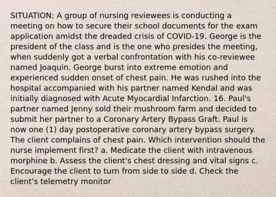 SITUATION: A group of nursing reviewees is conducting a meeting on how to secure their school documents for the exam application amidst the dreaded crisis of COVID-19. George is the president of the class and is the one who presides the meeting, when suddenly got a verbal confrontation with his co-reviewee named Joaquin. George burst into extreme emotion and experienced sudden onset of chest pain. He was rushed into the hospital accompanied with his partner named Kendal and was initially diagnosed with Acute Myocardial Infarction. 16. Paul's partner named Jenny sold their mushroom farm and decided to submit her partner to a Coronary Artery Bypass Graft. Paul is now one (1) day postoperative coronary artery bypass surgery. The client complains of chest pain. Which intervention should the nurse implement first? a. Medicate the client with intravenous morphine b. Assess the client's chest dressing and vital signs c. Encourage the client to turn from side to side d. Check the client's telemetry monitor