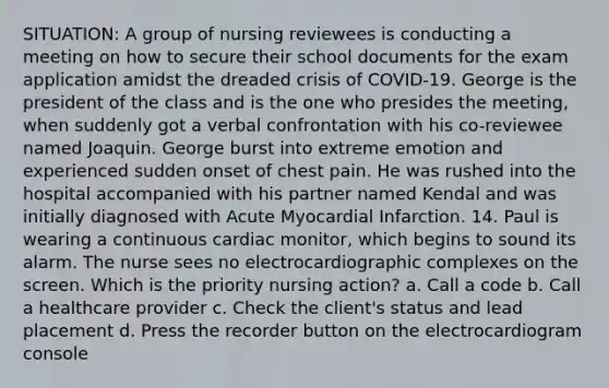 SITUATION: A group of nursing reviewees is conducting a meeting on how to secure their school documents for the exam application amidst the dreaded crisis of COVID-19. George is the president of the class and is the one who presides the meeting, when suddenly got a verbal confrontation with his co-reviewee named Joaquin. George burst into extreme emotion and experienced sudden onset of chest pain. He was rushed into the hospital accompanied with his partner named Kendal and was initially diagnosed with Acute Myocardial Infarction. 14. Paul is wearing a continuous cardiac monitor, which begins to sound its alarm. The nurse sees no electrocardiographic complexes on the screen. Which is the priority nursing action? a. Call a code b. Call a healthcare provider c. Check the client's status and lead placement d. Press the recorder button on the electrocardiogram console