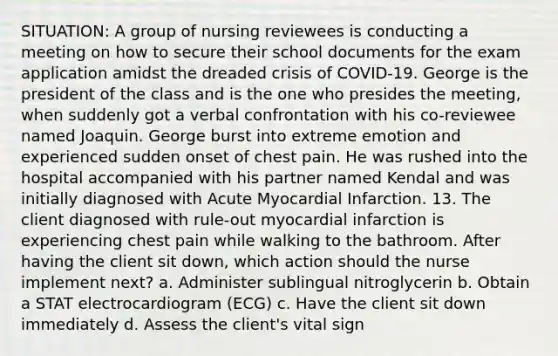 SITUATION: A group of nursing reviewees is conducting a meeting on how to secure their school documents for the exam application amidst the dreaded crisis of COVID-19. George is the president of the class and is the one who presides the meeting, when suddenly got a verbal confrontation with his co-reviewee named Joaquin. George burst into extreme emotion and experienced sudden onset of chest pain. He was rushed into the hospital accompanied with his partner named Kendal and was initially diagnosed with Acute Myocardial Infarction. 13. The client diagnosed with rule-out myocardial infarction is experiencing chest pain while walking to the bathroom. After having the client sit down, which action should the nurse implement next? a. Administer sublingual nitroglycerin b. Obtain a STAT electrocardiogram (ECG) c. Have the client sit down immediately d. Assess the client's vital sign