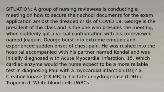 SITUATION: A group of nursing reviewees is conducting a meeting on how to secure their school documents for the exam application amidst the dreaded crisis of COVID-19. George is the president of the class and is the one who presides the meeting, when suddenly got a verbal confrontation with his co-reviewee named Joaquin. George burst into extreme emotion and experienced sudden onset of chest pain. He was rushed into the hospital accompanied with his partner named Kendal and was initially diagnosed with Acute Myocardial Infarction. 15. Which cardiac enzyme would the nurse expect to be a more reliable test in diagnosing Paul with a myocardial infarction (MI)? a. Creatine kinase (CK-MB) b. Lactate dehydrogenase (LDH) c. Troponin d. White blood cells (WBCs