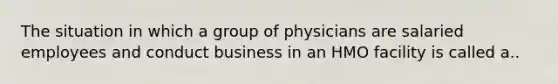 The situation in which a group of physicians are salaried employees and conduct business in an HMO facility is called a..