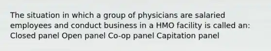 The situation in which a group of physicians are salaried employees and conduct business in a HMO facility is called an: Closed panel Open panel Co-op panel Capitation panel