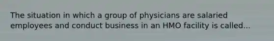 The situation in which a group of physicians are salaried employees and conduct business in an HMO facility is called...