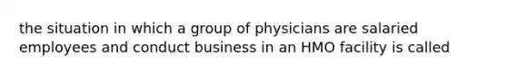 the situation in which a group of physicians are salaried employees and conduct business in an HMO facility is called