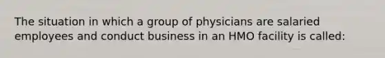 The situation in which a group of physicians are salaried employees and conduct business in an HMO facility is called: