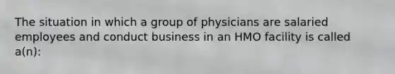 The situation in which a group of physicians are salaried employees and conduct business in an HMO facility is called a(n):